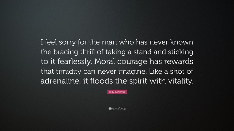 Billy Graham Quote: “I feel sorry for the man who has never known the bracing thrill of taking a stand and sticking to it fearlessly. Moral courage has rewards that timidity can never imagine. Like a shot of adrenaline, it floods the spirit with vitality.”