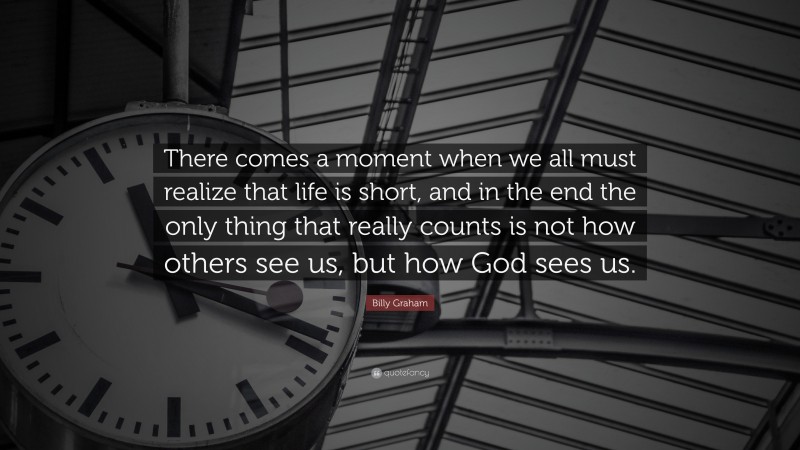 Billy Graham Quote: “There comes a moment when we all must realize that life is short, and in the end the only thing that really counts is not how others see us, but how God sees us.”