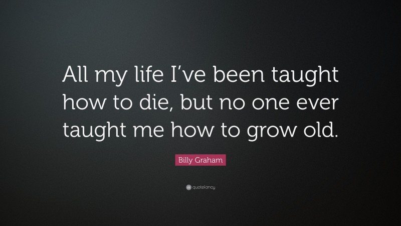 Billy Graham Quote: “All my life I’ve been taught how to die, but no one ever taught me how to grow old.”