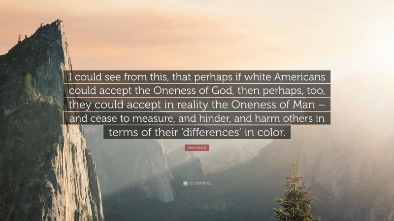 Malcolm X Quote: “I could see from this, that perhaps if white Americans could accept the Oneness of God, then perhaps, too, they could accept in reality the Oneness of Man – and cease to measure, and hinder, and harm others in terms of their ‘differences’ in color.”