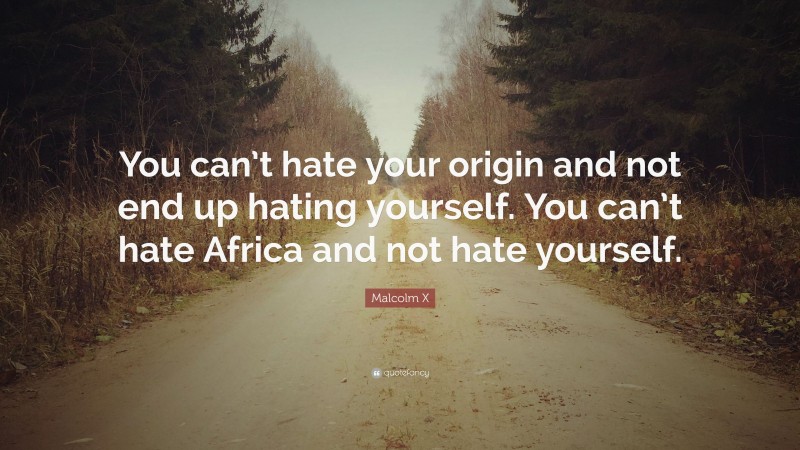 Malcolm X Quote: “You can’t hate your origin and not end up hating yourself. You can’t hate Africa and not hate yourself.”