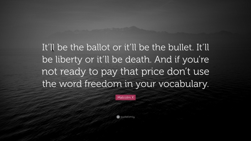 Malcolm X Quote: “It’ll be the ballot or it’ll be the bullet. It’ll be liberty or it’ll be death. And if you’re not ready to pay that price don’t use the word freedom in your vocabulary.”