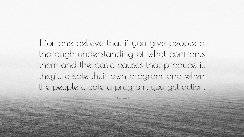 Malcolm X Quote: “I for one believe that if you give people a thorough understanding of what confronts them and the basic causes that produce it, they’ll create their own program, and when the people create a program, you get action.”