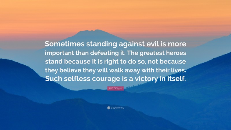 N.D. Wilson Quote: “Sometimes standing against evil is more important than defeating it. The greatest heroes stand because it is right to do so, not because they believe they will walk away with their lives. Such selfless courage is a victory in itself.”