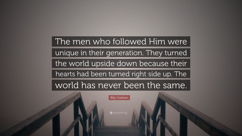 Billy Graham Quote: “The men who followed Him were unique in their generation. They turned the world upside down because their hearts had been turned right side up. The world has never been the same.”
