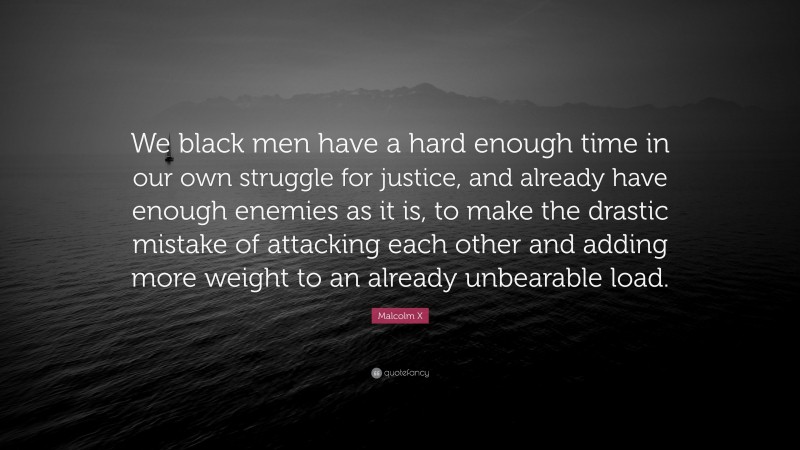 Malcolm X Quote: “We black men have a hard enough time in our own struggle for justice, and already have enough enemies as it is, to make the drastic mistake of attacking each other and adding more weight to an already unbearable load.”