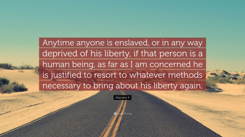 Malcolm X Quote: “Anytime anyone is enslaved, or in any way deprived of his liberty, if that person is a human being, as far as I am concerned he is justified to resort to whatever methods necessary to bring about his liberty again.”
