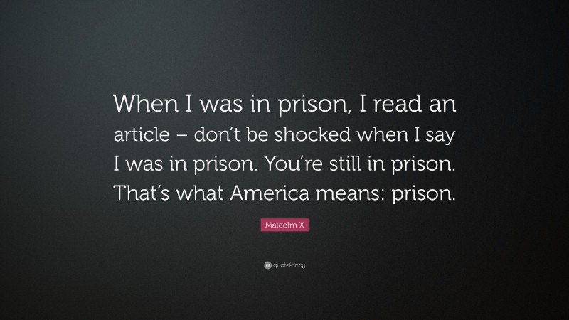 Malcolm X Quote: “When I was in prison, I read an article – don’t be shocked when I say I was in prison. You’re still in prison. That’s what America means: prison.”
