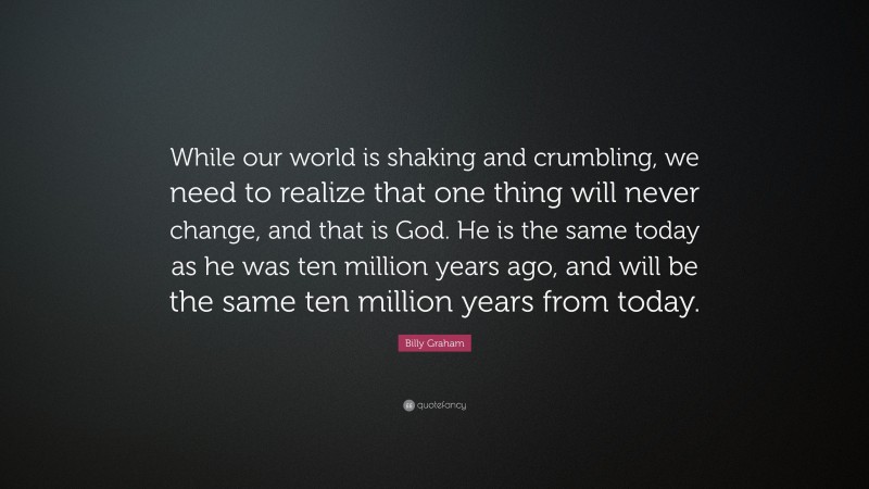 Billy Graham Quote: “While our world is shaking and crumbling, we need to realize that one thing will never change, and that is God. He is the same today as he was ten million years ago, and will be the same ten million years from today.”