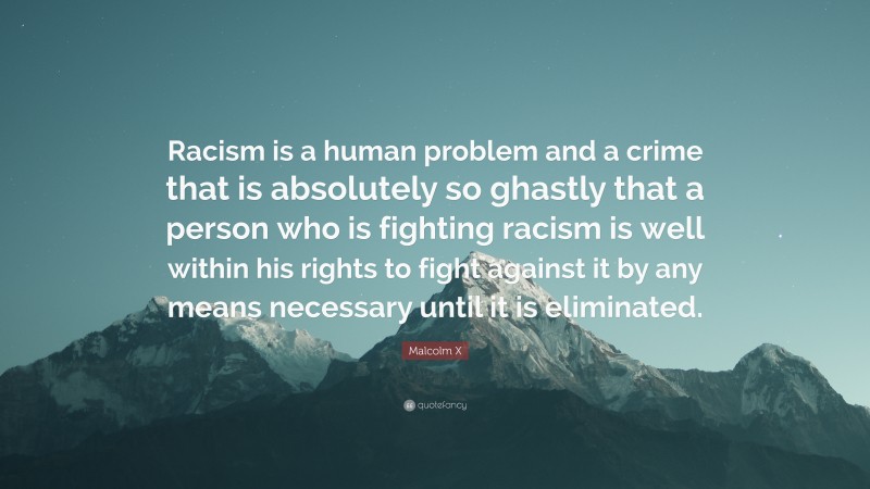 Malcolm X Quote: “Racism is a human problem and a crime that is absolutely so ghastly that a person who is fighting racism is well within his rights to fight against it by any means necessary until it is eliminated.”