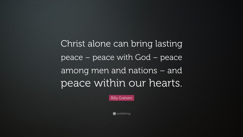 Billy Graham Quote: “Christ alone can bring lasting peace – peace with God – peace among men and nations – and peace within our hearts.”