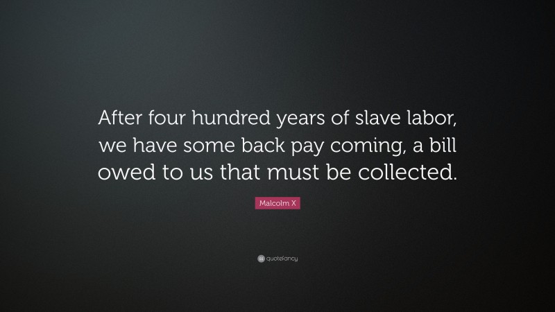 Malcolm X Quote: “After four hundred years of slave labor, we have some back pay coming, a bill owed to us that must be collected.”
