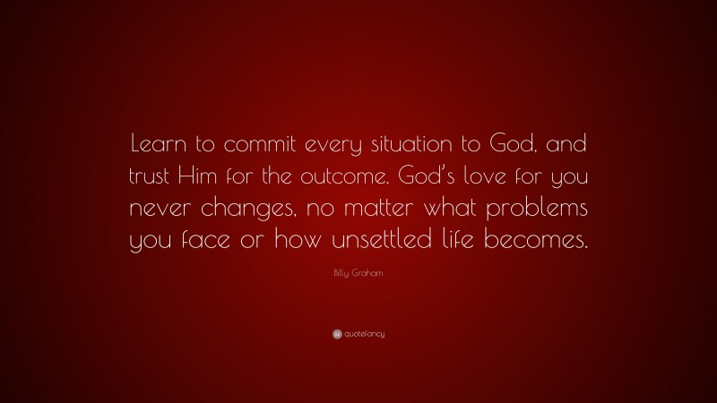 Billy Graham Quote: “Learn to commit every situation to God, and trust Him for the outcome. God’s love for you never changes, no matter what problems you face or how unsettled life becomes.”