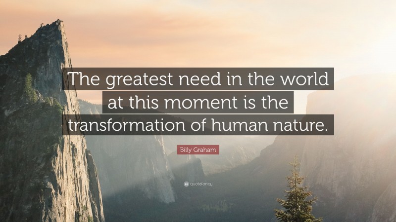 Billy Graham Quote: “The greatest need in the world at this moment is the transformation of human nature.”