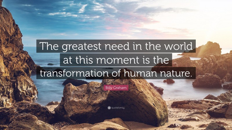 Billy Graham Quote: “The greatest need in the world at this moment is the transformation of human nature.”