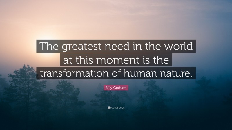 Billy Graham Quote: “The greatest need in the world at this moment is the transformation of human nature.”