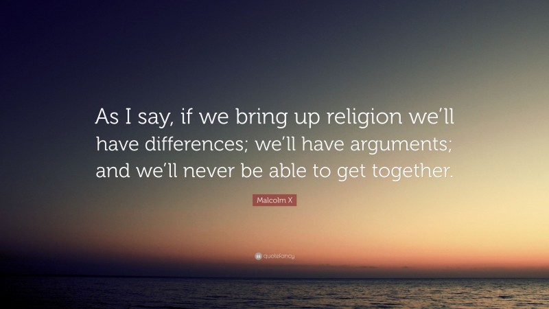 Malcolm X Quote: “As I say, if we bring up religion we’ll have differences; we’ll have arguments; and we’ll never be able to get together.”