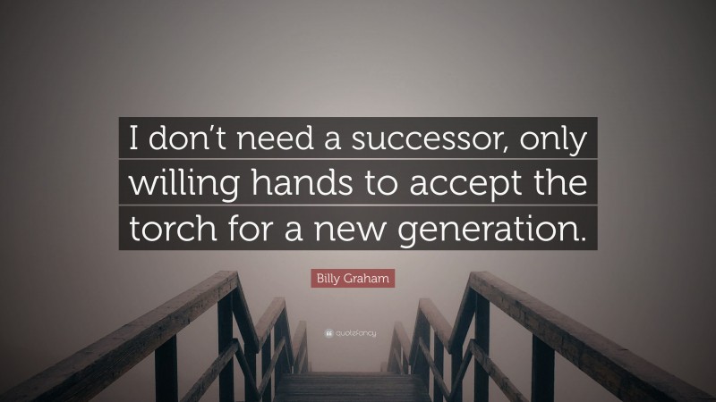 Billy Graham Quote: “I don’t need a successor, only willing hands to accept the torch for a new generation.”