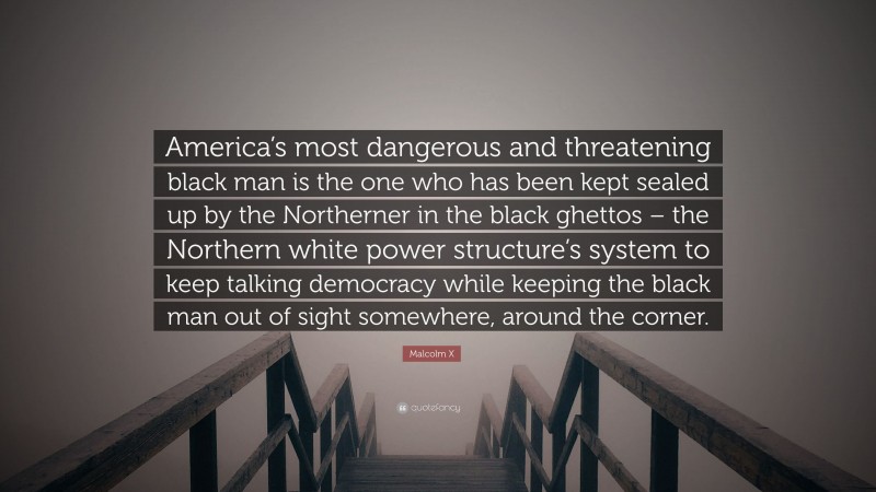 Malcolm X Quote: “America’s most dangerous and threatening black man is the one who has been kept sealed up by the Northerner in the black ghettos – the Northern white power structure’s system to keep talking democracy while keeping the black man out of sight somewhere, around the corner.”