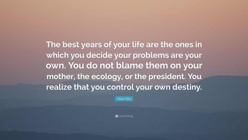 Albert Ellis Quote: “The best years of your life are the ones in which you decide your problems are your own. You do not blame them on your mother, the ecology, or the president. You realize that you control your own destiny.”