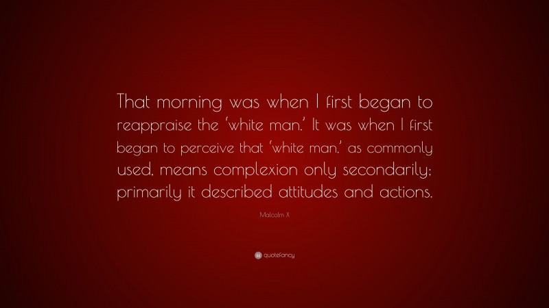 Malcolm X Quote: “That morning was when I first began to reappraise the ‘white man.’ It was when I first began to perceive that ‘white man,’ as commonly used, means complexion only secondarily; primarily it described attitudes and actions.”