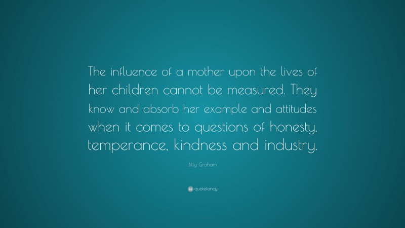 Billy Graham Quote: “The influence of a mother upon the lives of her children cannot be measured. They know and absorb her example and attitudes when it comes to questions of honesty, temperance, kindness and industry.”