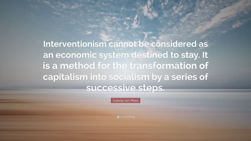 Ludwig von Mises Quote: “Interventionism cannot be considered as an economic system destined to stay. It is a method for the transformation of capitalism into socialism by a series of successive steps.”