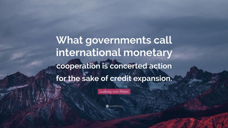 Ludwig von Mises Quote: “What governments call international monetary cooperation is concerted action for the sake of credit expansion.”