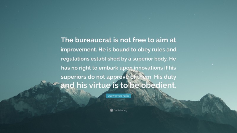 Ludwig von Mises Quote: “The bureaucrat is not free to aim at improvement. He is bound to obey rules and regulations established by a superior body. He has no right to embark upon innovations if his superiors do not approve of them. His duty and his virtue is to be obedient.”