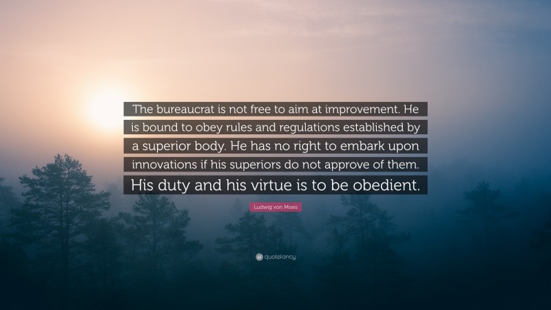 Ludwig von Mises Quote: “The bureaucrat is not free to aim at improvement. He is bound to obey rules and regulations established by a superior body. He has no right to embark upon innovations if his superiors do not approve of them. His duty and his virtue is to be obedient.”