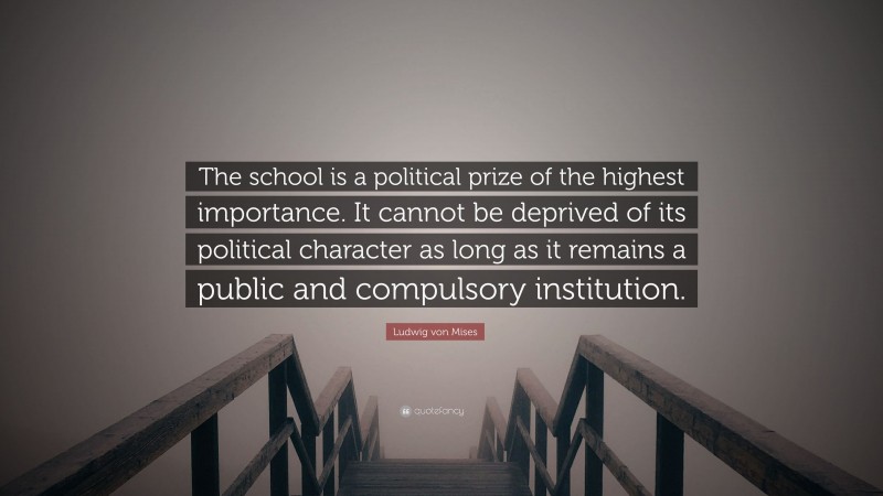 Ludwig von Mises Quote: “The school is a political prize of the highest importance. It cannot be deprived of its political character as long as it remains a public and compulsory institution.”