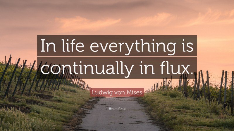Ludwig von Mises Quote: “In life everything is continually in flux.”