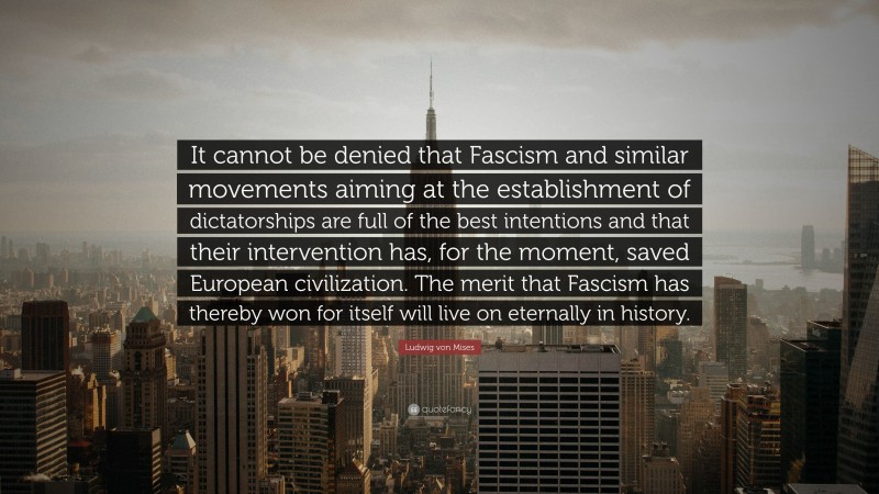 Ludwig von Mises Quote: “It cannot be denied that Fascism and similar movements aiming at the establishment of dictatorships are full of the best intentions and that their intervention has, for the moment, saved European civilization. The merit that Fascism has thereby won for itself will live on eternally in history.”