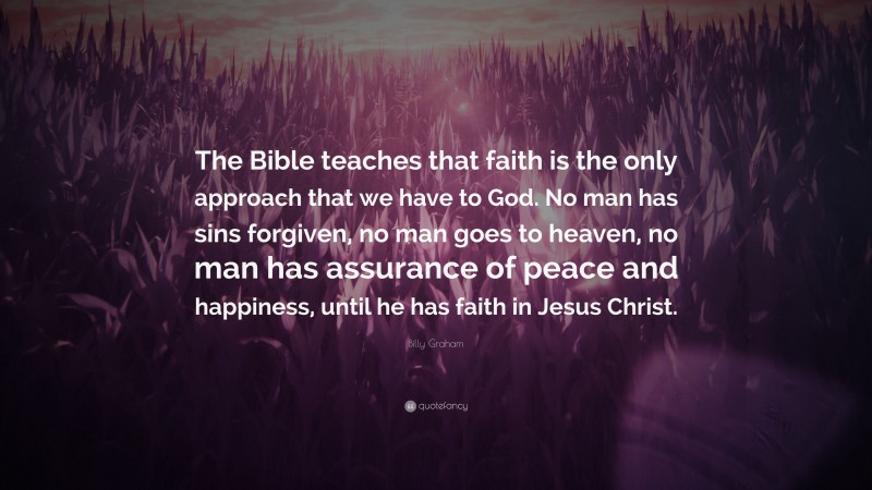 Billy Graham Quote: “The Bible teaches that faith is the only approach that we have to God. No man has sins forgiven, no man goes to heaven, no man has assurance of peace and happiness, until he has faith in Jesus Christ.”