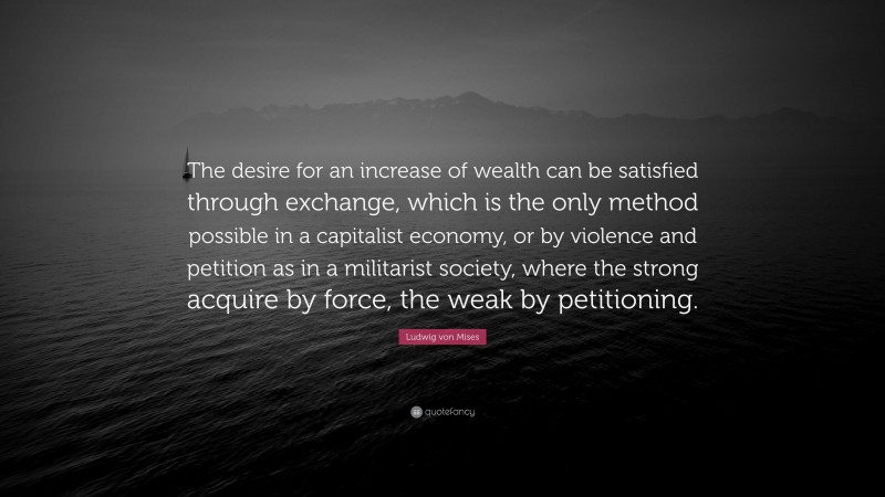 Ludwig von Mises Quote: “The desire for an increase of wealth can be satisfied through exchange, which is the only method possible in a capitalist economy, or by violence and petition as in a militarist society, where the strong acquire by force, the weak by petitioning.”