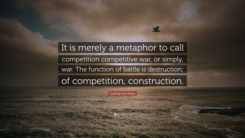 Ludwig von Mises Quote: “It is merely a metaphor to call competition competitive war, or simply, war. The function of battle is destruction; of competition, construction.”