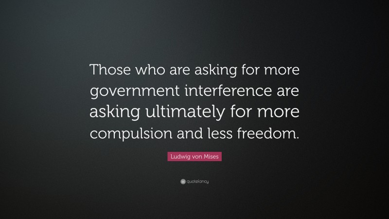 Ludwig von Mises Quote: “Those who are asking for more government interference are asking ultimately for more compulsion and less freedom.”