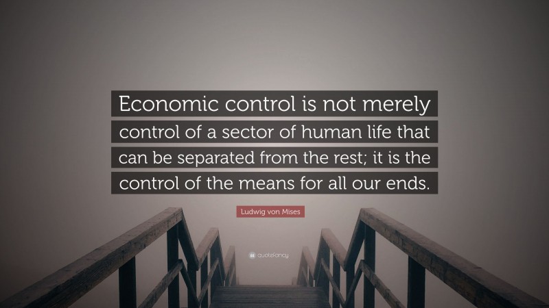 Ludwig von Mises Quote: “Economic control is not merely control of a sector of human life that can be separated from the rest; it is the control of the means for all our ends.”