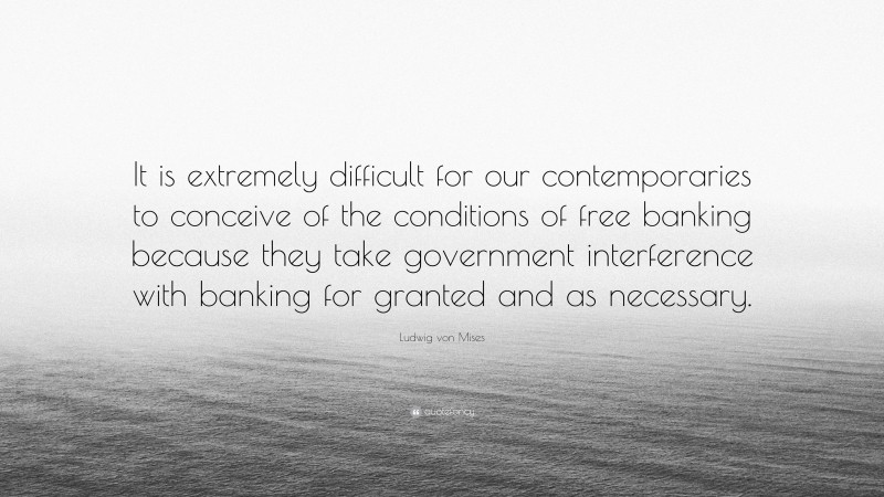 Ludwig von Mises Quote: “It is extremely difficult for our contemporaries to conceive of the conditions of free banking because they take government interference with banking for granted and as necessary.”