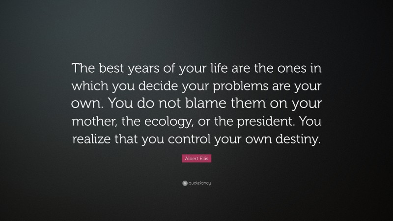Albert Ellis Quote: “The best years of your life are the ones in which you decide your problems are your own. You do not blame them on your mother, the ecology, or the president. You realize that you control your own destiny.”