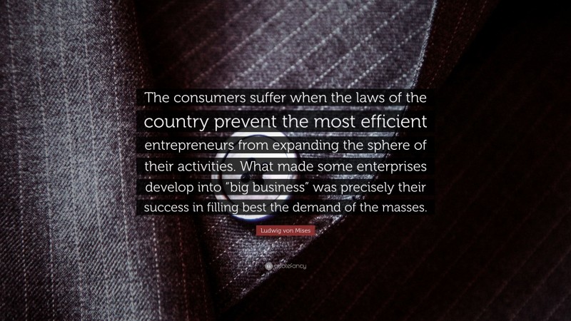 Ludwig von Mises Quote: “The consumers suffer when the laws of the country prevent the most efficient entrepreneurs from expanding the sphere of their activities. What made some enterprises develop into “big business” was precisely their success in filling best the demand of the masses.”