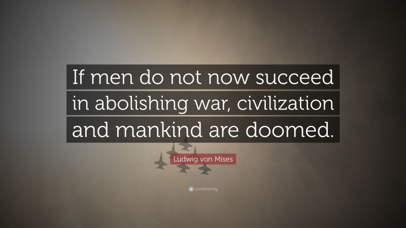 Ludwig von Mises Quote: “If men do not now succeed in abolishing war, civilization and mankind are doomed.”