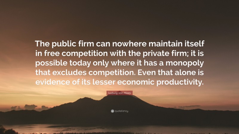 Ludwig von Mises Quote: “The public firm can nowhere maintain itself in free competition with the private firm; it is possible today only where it has a monopoly that excludes competition. Even that alone is evidence of its lesser economic productivity.”