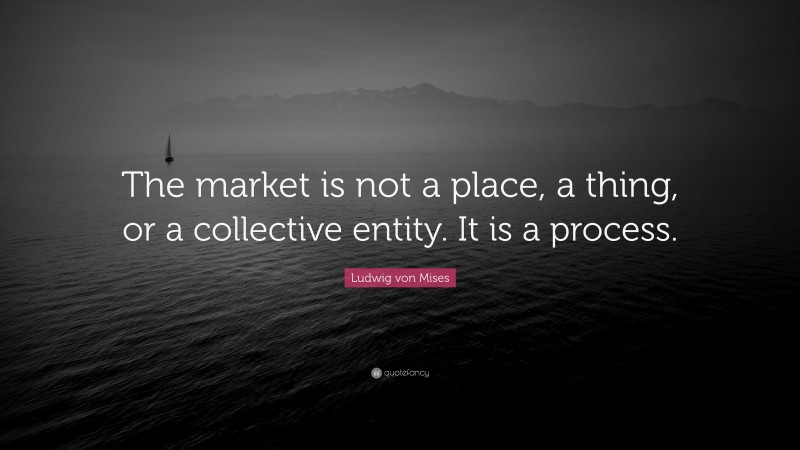 Ludwig von Mises Quote: “The market is not a place, a thing, or a collective entity. It is a process.”