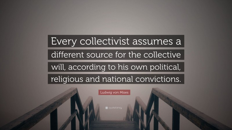 Ludwig von Mises Quote: “Every collectivist assumes a different source for the collective will, according to his own political, religious and national convictions.”