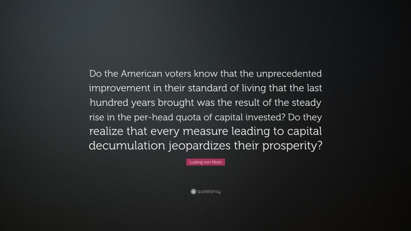 Ludwig von Mises Quote: “Do the American voters know that the unprecedented improvement in their standard of living that the last hundred years brought was the result of the steady rise in the per-head quota of capital invested? Do they realize that every measure leading to capital decumulation jeopardizes their prosperity?”