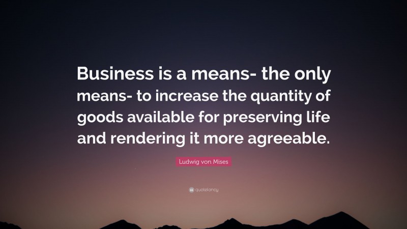 Ludwig von Mises Quote: “Business is a means- the only means- to increase the quantity of goods available for preserving life and rendering it more agreeable.”