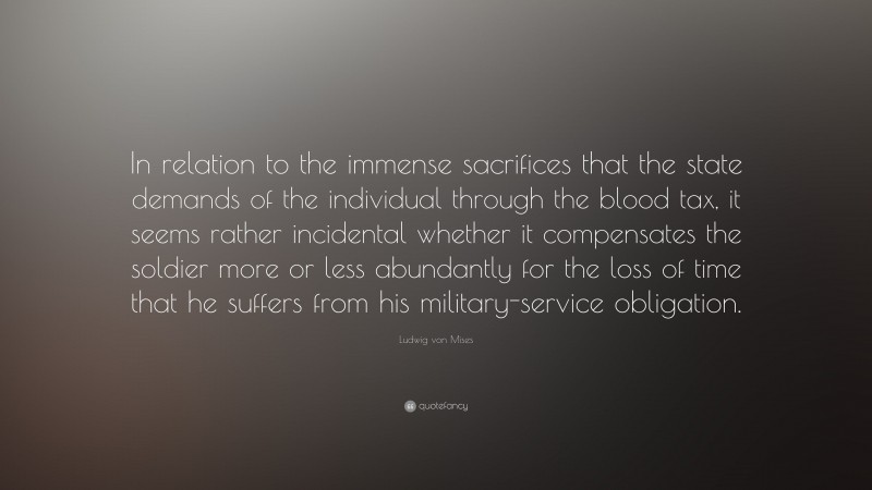 Ludwig von Mises Quote: “In relation to the immense sacrifices that the state demands of the individual through the blood tax, it seems rather incidental whether it compensates the soldier more or less abundantly for the loss of time that he suffers from his military-service obligation.”
