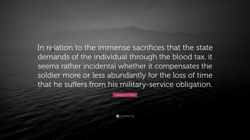 Ludwig von Mises Quote: “In relation to the immense sacrifices that the state demands of the individual through the blood tax, it seems rather incidental whether it compensates the soldier more or less abundantly for the loss of time that he suffers from his military-service obligation.”