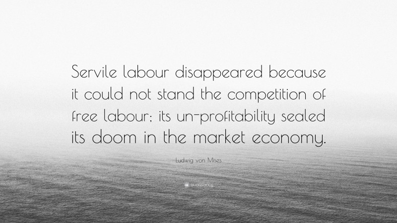 Ludwig von Mises Quote: “Servile labour disappeared because it could not stand the competition of free labour; its un-profitability sealed its doom in the market economy.”